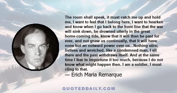 The room shall speak, it must catch me up and hold me, I want to feel that I belong here, I want to hearken and know when I go back to the front line that the war will sink down, be drowned utterly in the great