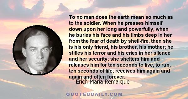 To no man does the earth mean so much as to the soldier. When he presses himself down upon her long and powerfully, when he buries his face and his limbs deep in her from the fear of death by shell-fire, then she is his 