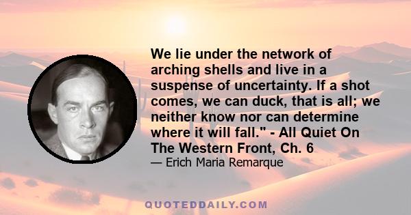 We lie under the network of arching shells and live in a suspense of uncertainty. If a shot comes, we can duck, that is all; we neither know nor can determine where it will fall. - All Quiet On The Western Front, Ch. 6