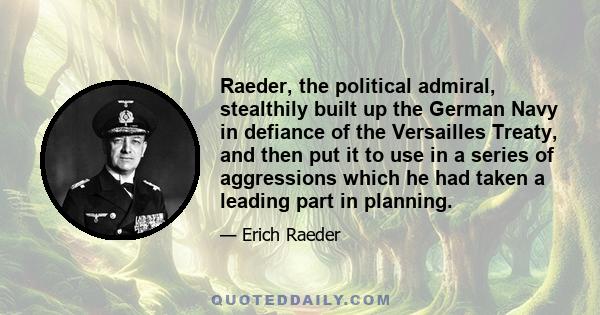 Raeder, the political admiral, stealthily built up the German Navy in defiance of the Versailles Treaty, and then put it to use in a series of aggressions which he had taken a leading part in planning.