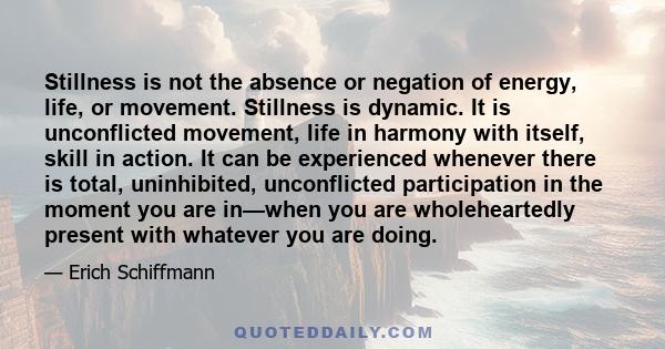 Stillness is not the absence or negation of energy, life, or movement. Stillness is dynamic. It is unconflicted movement, life in harmony with itself, skill in action. It can be experienced whenever there is total,