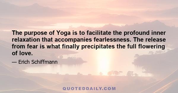 The purpose of Yoga is to facilitate the profound inner relaxation that accompanies fearlessness. The release from fear is what finally precipitates the full flowering of love.