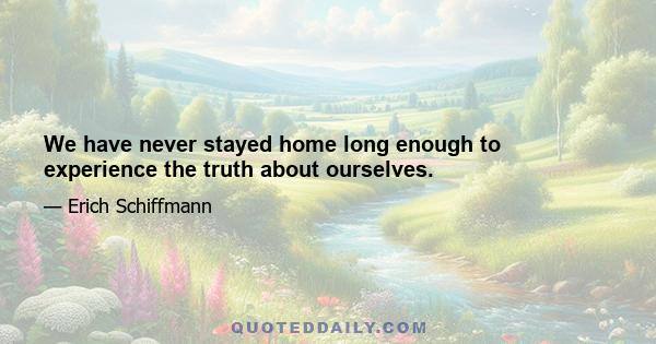 We have never stayed home long enough to experience the truth about ourselves.