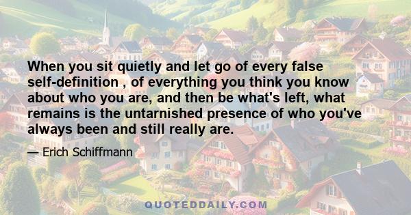 When you sit quietly and let go of every false self-definition , of everything you think you know about who you are, and then be what's left, what remains is the untarnished presence of who you've always been and still