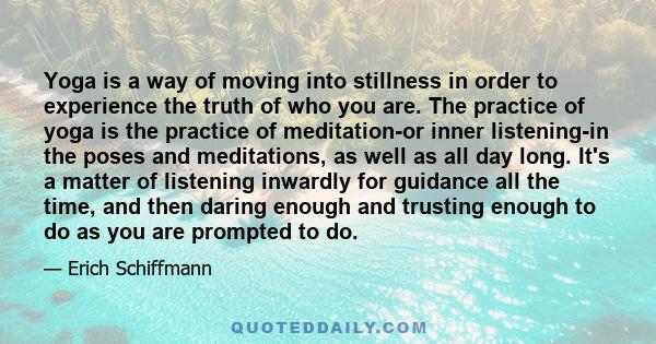 Yoga is a way of moving into stillness in order to experience the truth of who you are. The practice of yoga is the practice of meditation-or inner listening-in the poses and meditations, as well as all day long. It's a 