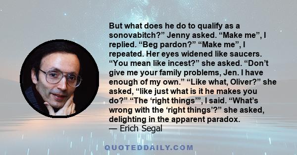 But what does he do to qualify as a sonovabitch?” Jenny asked. “Make me”, I replied. “Beg pardon?” “Make me”, I repeated. Her eyes widened like saucers. “You mean like incest?” she asked. “Don’t give me your family