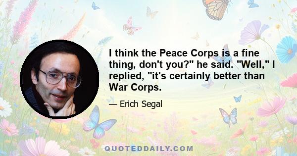 I think the Peace Corps is a fine thing, don't you? he said. Well, I replied, it's certainly better than War Corps.