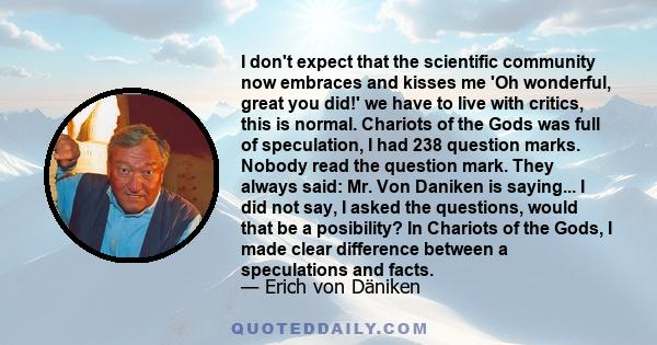 I don't expect that the scientific community now embraces and kisses me 'Oh wonderful, great you did!' we have to live with critics, this is normal. Chariots of the Gods was full of speculation, I had 238 question