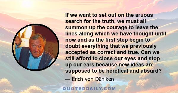 If we want to set out on the aruous search for the truth, we must all summon up the courage to leave the lines along which we have thought until now and as the first step begin to doubt everything that we previously