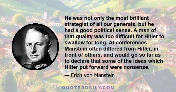 He was not only the most brilliant strategist of all our generals, but he had a good political sense. A man of that quality was too difficult for Hitler to swallow for long. At conferences Manstein often differed from