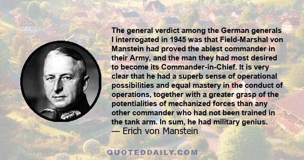 The general verdict among the German generals I interrogated in 1945 was that Field-Marshal von Manstein had proved the ablest commander in their Army, and the man they had most desired to become its Commander-in-Chief. 