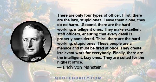 There are only four types of officer. First, there are the lazy, stupid ones. Leave them alone, they do no harm…Second, there are the hard- working, intelligent ones. They make excellent staff officers, ensuring that