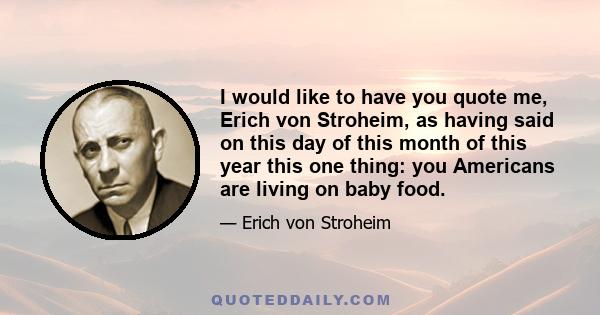 I would like to have you quote me, Erich von Stroheim, as having said on this day of this month of this year this one thing: you Americans are living on baby food.