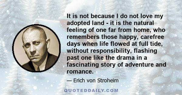 It is not because I do not love my adopted land - it is the natural feeling of one far from home, who remembers those happy, carefree days when life flowed at full tide, without responsibility, flashing past one like