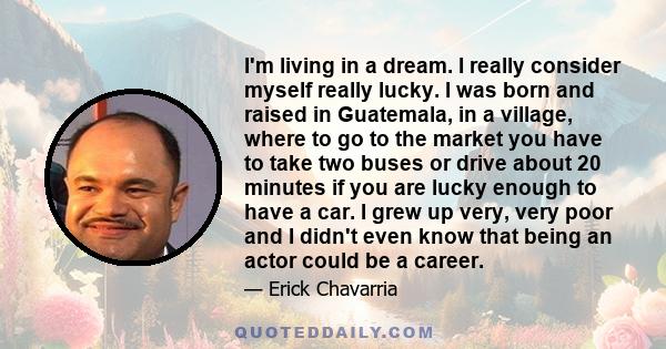 I'm living in a dream. I really consider myself really lucky. I was born and raised in Guatemala, in a village, where to go to the market you have to take two buses or drive about 20 minutes if you are lucky enough to