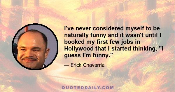 I've never considered myself to be naturally funny and it wasn't until I booked my first few jobs in Hollywood that I started thinking, I guess I'm funny.