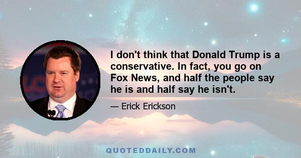 I don't think that Donald Trump is a conservative. In fact, you go on Fox News, and half the people say he is and half say he isn't.