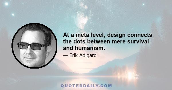 At a meta level, design connects the dots between mere survival and humanism.