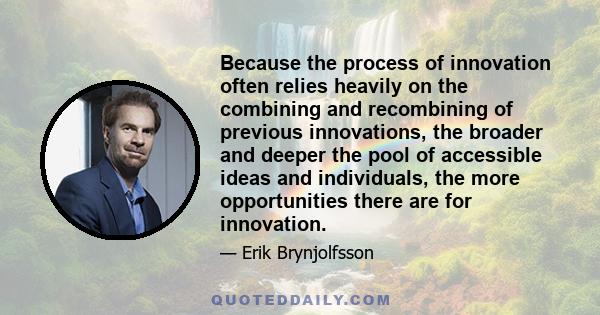 Because the process of innovation often relies heavily on the combining and recombining of previous innovations, the broader and deeper the pool of accessible ideas and individuals, the more opportunities there are for