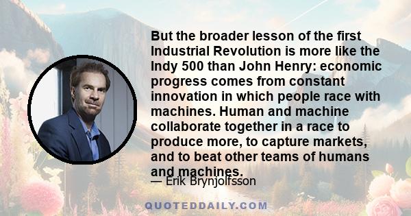 But the broader lesson of the first Industrial Revolution is more like the Indy 500 than John Henry: economic progress comes from constant innovation in which people race with machines. Human and machine collaborate