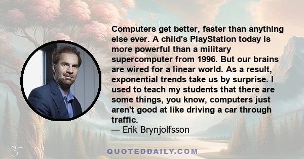 Computers get better faster than anything else ever. A child's PlayStation today is more powerful than a military supercomputer from 1996.