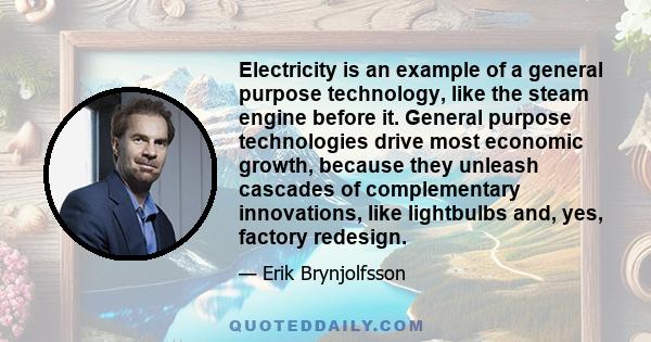 Electricity is an example of a general purpose technology, like the steam engine before it. General purpose technologies drive most economic growth, because they unleash cascades of complementary innovations, like