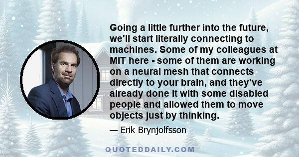 Going a little further into the future, we'll start literally connecting to machines. Some of my colleagues at MIT here - some of them are working on a neural mesh that connects directly to your brain, and they've