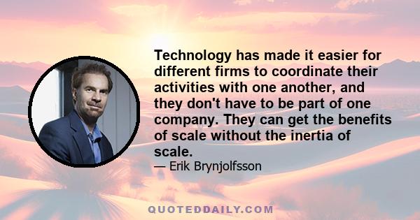 Technology has made it easier for different firms to coordinate their activities with one another, and they don't have to be part of one company. They can get the benefits of scale without the inertia of scale.