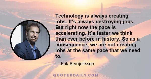 Technology is always creating jobs. It's always destroying jobs. But right now the pace is accelerating. It's faster we think than ever before in history. So as a consequence, we are not creating jobs at the same pace