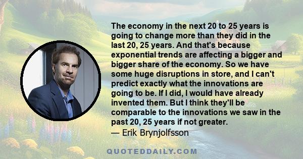 The economy in the next 20 to 25 years is going to change more than they did in the last 20, 25 years. And that's because exponential trends are affecting a bigger and bigger share of the economy. So we have some huge