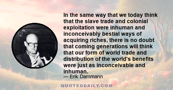 In the same way that we today think that the slave trade and colonial exploitation were inhuman and inconceivably bestial ways of acquiring riches, there is no doubt that coming generations will think that our form of