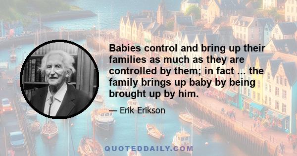 Babies control and bring up their families as much as they are controlled by them; in fact ... the family brings up baby by being brought up by him.