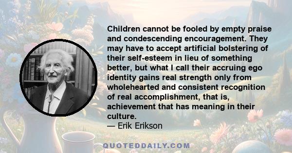 Children cannot be fooled by empty praise and condescending encouragement. They may have to accept artificial bolstering of their self-esteem in lieu of something better, but what I call their accruing ego identity