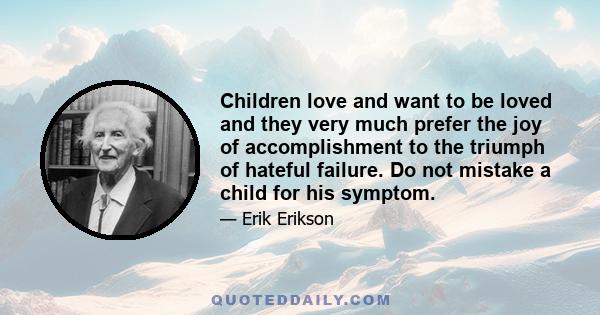 Children love and want to be loved and they very much prefer the joy of accomplishment to the triumph of hateful failure. Do not mistake a child for his symptom.