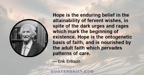 Hope is the enduring belief in the attainability of fervent wishes, in spite of the dark urges and rages which mark the beginning of existence. Hope is the ontogenetic basis of faith, and is nourished by the adult faith 