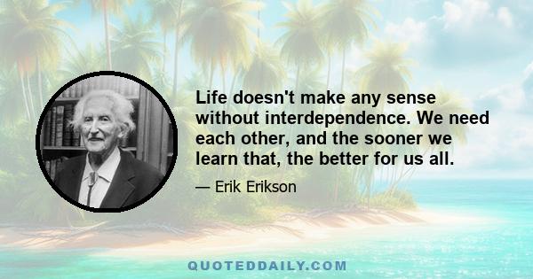 Life doesn't make any sense without interdependence. We need each other, and the sooner we learn that, the better for us all.