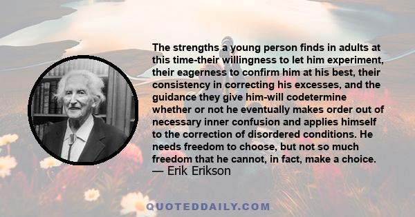 The strengths a young person finds in adults at this time-their willingness to let him experiment, their eagerness to confirm him at his best, their consistency in correcting his excesses, and the guidance they give