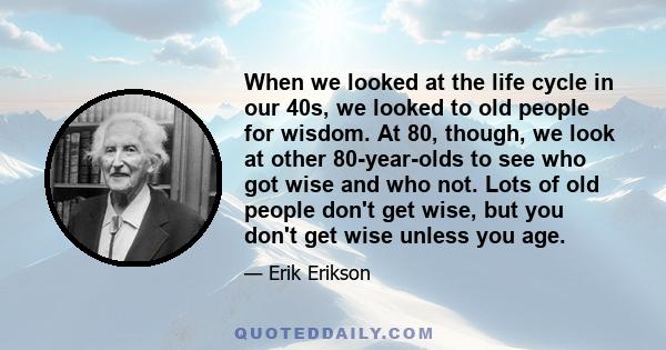 When we looked at the life cycle in our 40s, we looked to old people for wisdom. At 80, though, we look at other 80-year-olds to see who got wise and who not. Lots of old people don't get wise, but you don't get wise