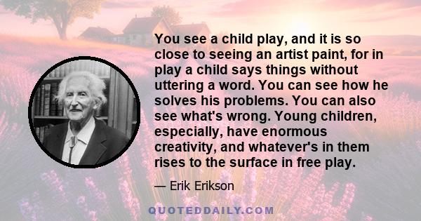 You see a child play, and it is so close to seeing an artist paint, for in play a child says things without uttering a word. You can see how he solves his problems. You can also see what's wrong. Young children,