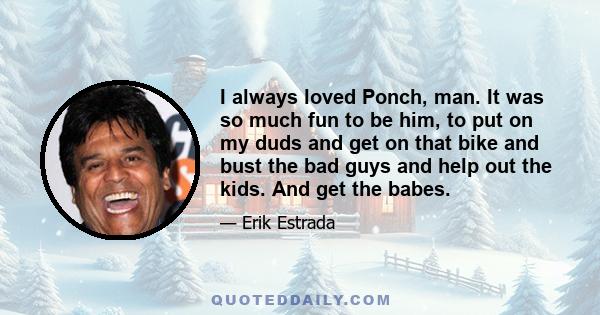 I always loved Ponch, man. It was so much fun to be him, to put on my duds and get on that bike and bust the bad guys and help out the kids. And get the babes.