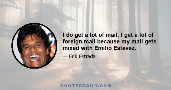 I do get a lot of mail. I get a lot of foreign mail because my mail gets mixed with Emilio Estevez.