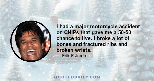 I had a major motorcycle accident on CHIPs that gave me a 50-50 chance to live. I broke a lot of bones and fractured ribs and broken wrists.