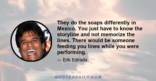 They do the soaps differently in Mexico. You just have to know the storyline and not memorize the lines. There would be someone feeding you lines while you were performing.