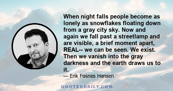 When night falls people become as lonely as snowflakes floating down from a gray city sky. Now and again we fall past a streetlamp and are visible, a brief moment apart, REAL-- we can be seen. We exist. Then we vanish