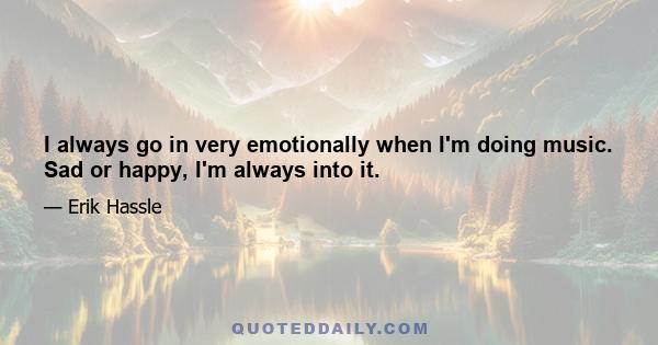 I always go in very emotionally when I'm doing music. Sad or happy, I'm always into it.