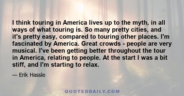 I think touring in America lives up to the myth, in all ways of what touring is. So many pretty cities, and it's pretty easy, compared to touring other places. I'm fascinated by America. Great crowds - people are very