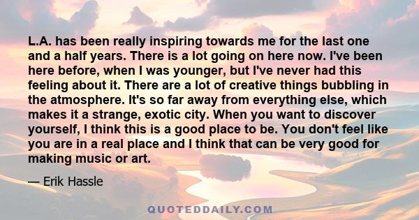 L.A. has been really inspiring towards me for the last one and a half years. There is a lot going on here now. I've been here before, when I was younger, but I've never had this feeling about it. There are a lot of