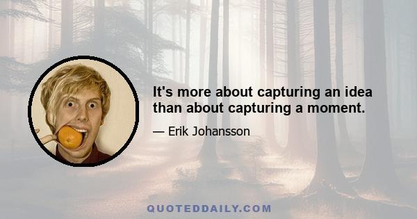 It's more about capturing an idea than about capturing a moment.