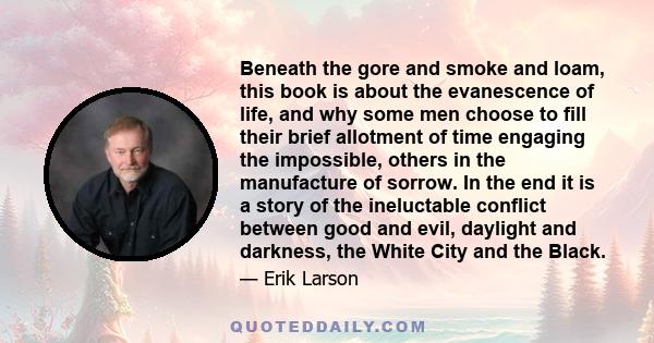 Beneath the gore and smoke and loam, this book is about the evanescence of life, and why some men choose to fill their brief allotment of time engaging the impossible, others in the manufacture of sorrow. In the end it