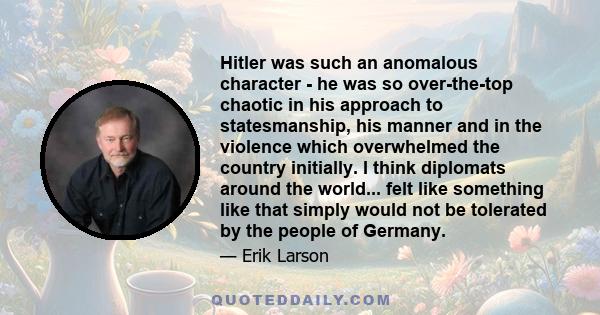 Hitler was such an anomalous character - he was so over-the-top chaotic in his approach to statesmanship, his manner and in the violence which overwhelmed the country initially. I think diplomats around the world...